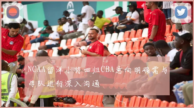 NCAA留洋小将回归CBA意向明确需与母队进行深入沟通