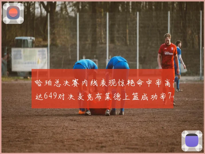 哈珀总决赛内线表现惊艳命中率高达649对决麦克布莱德上篮成功率75