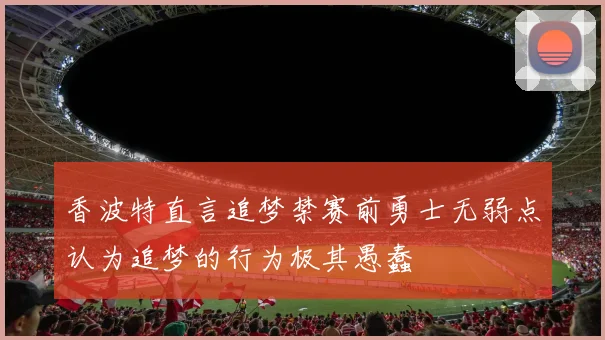香波特直言追梦禁赛前勇士无弱点认为追梦的行为极其愚蠢