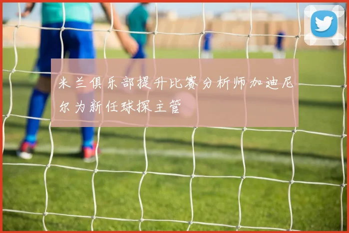 米兰俱乐部提升比赛分析师加迪尼尔为新任球探主管