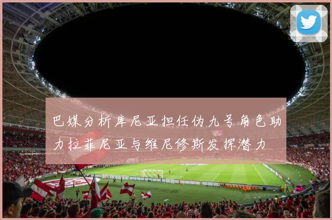 巴媒分析库尼亚担任伪九号角色助力拉菲尼亚与维尼修斯发挥潜力