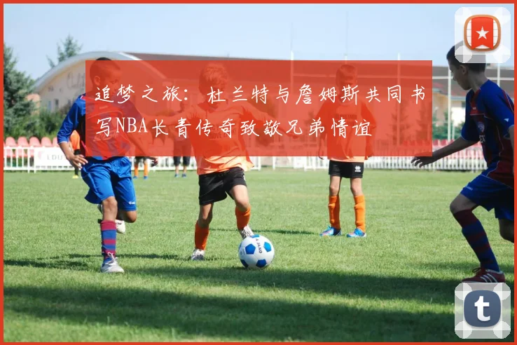 追梦之旅：杜兰特与詹姆斯共同书写NBA长青传奇致敬兄弟情谊