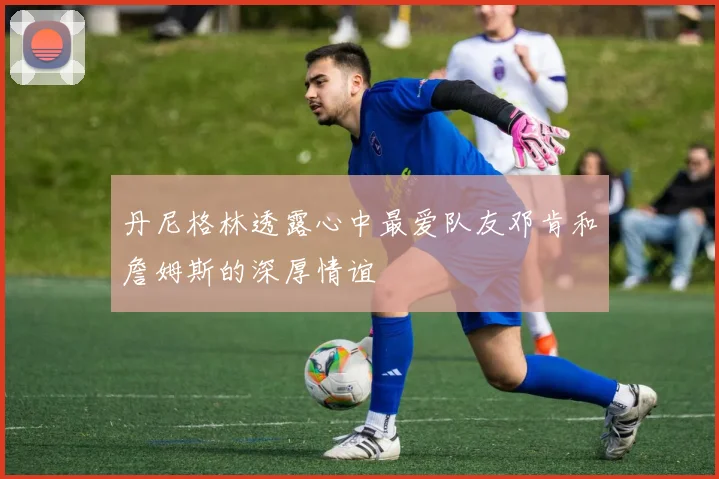 丹尼格林透露心中最爱队友邓肯和詹姆斯的深厚情谊