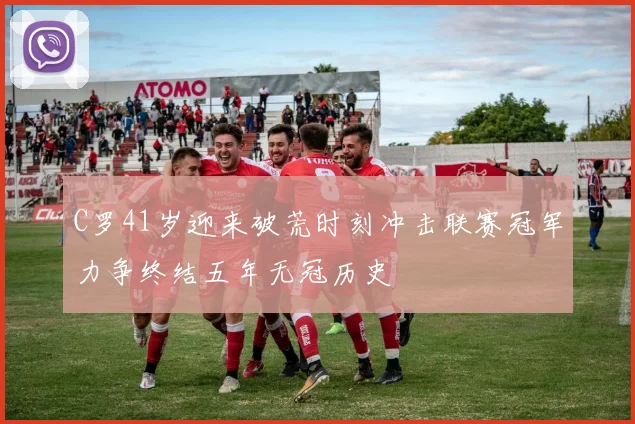 C罗41岁迎来破荒时刻冲击联赛冠军力争终结五年无冠历史