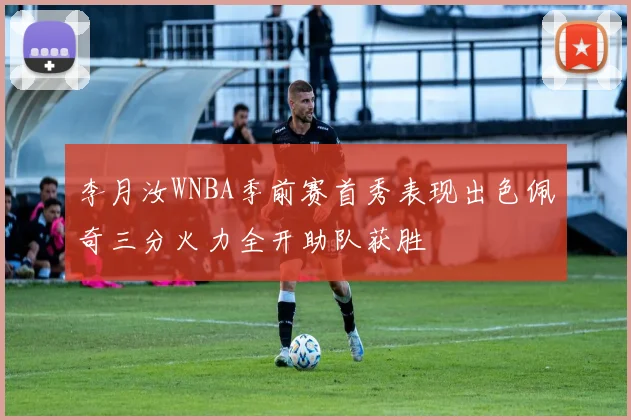 李月汝WNBA季前赛首秀表现出色佩奇三分火力全开助队获胜