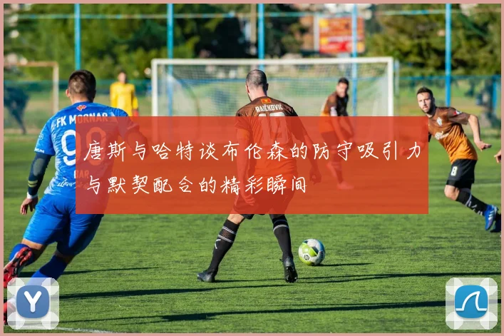 唐斯与哈特谈布伦森的防守吸引力与默契配合的精彩瞬间