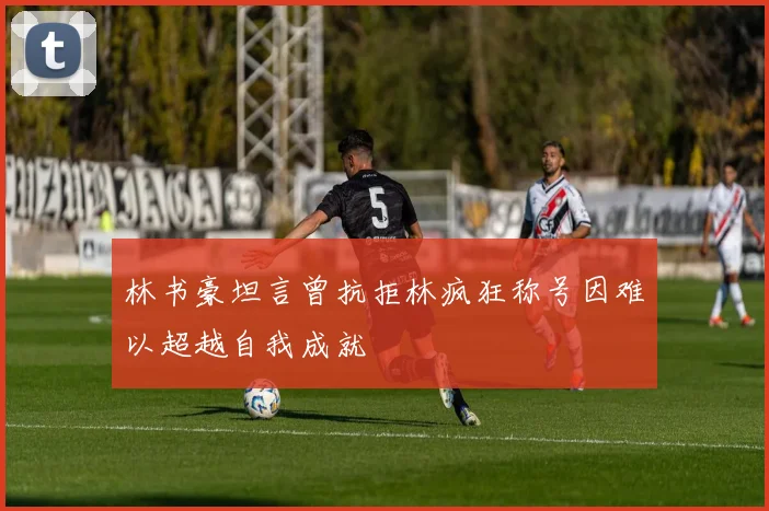 林书豪坦言曾抗拒林疯狂称号因难以超越自我成就