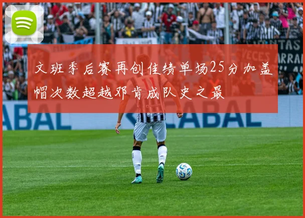 文班季后赛再创佳绩单场25分加盖帽次数超越邓肯成队史之最