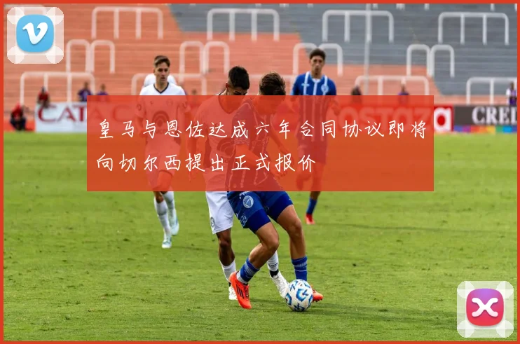 皇马与恩佐达成六年合同协议即将向切尔西提出正式报价