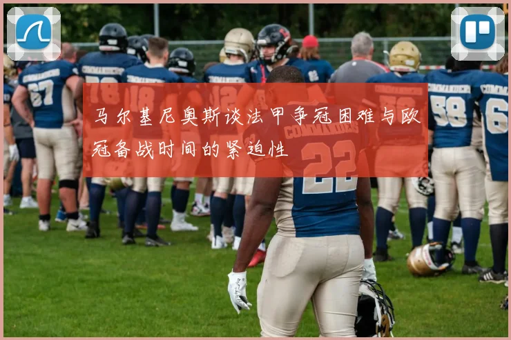 马尔基尼奥斯谈法甲争冠困难与欧冠备战时间的紧迫性