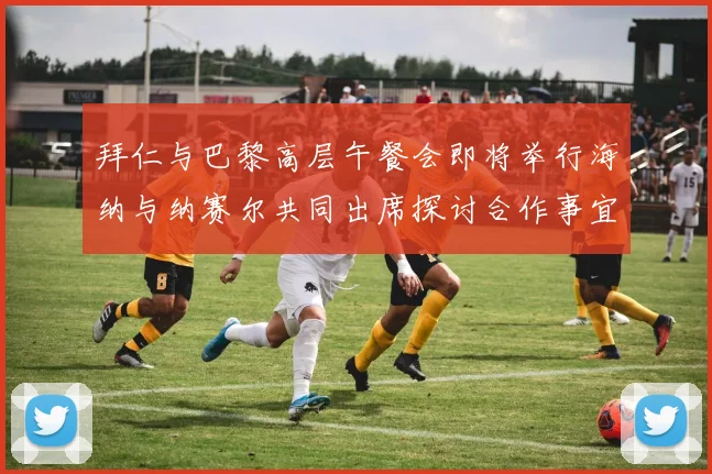 拜仁与巴黎高层午餐会即将举行海纳与纳赛尔共同出席探讨合作事宜