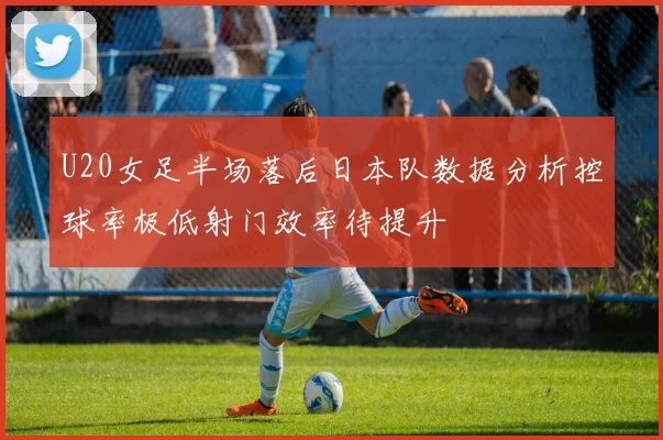 U20女足半场落后日本队数据分析控球率极低射门效率待提升