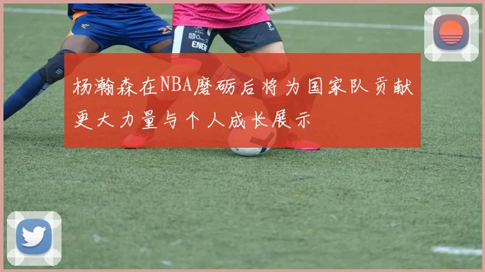 杨瀚森在NBA磨砺后将为国家队贡献更大力量与个人成长展示