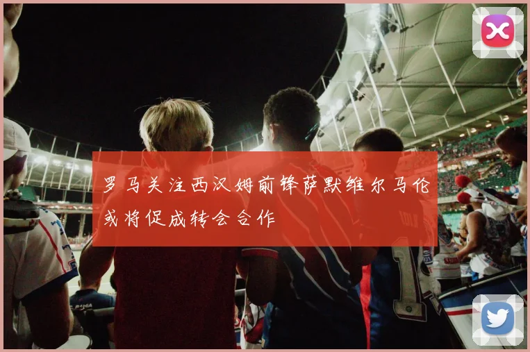 罗马关注西汉姆前锋萨默维尔马伦或将促成转会合作