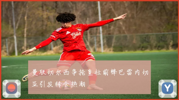 曼联切尔西争抢皇社前锋巴雷内切亚引发转会热潮