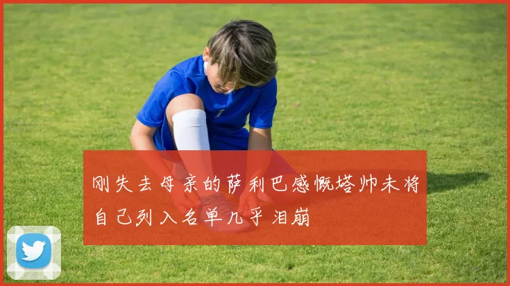 刚失去母亲的萨利巴感慨塔帅未将自己列入名单几乎泪崩