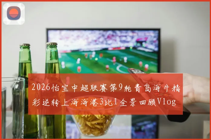 2026怡宝中超联赛第9轮青岛海牛精彩逆转上海海港3比1全景回顾Vlog