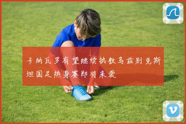 卡纳瓦罗有望继续执教乌兹别克斯坦国足热身赛即将来袭