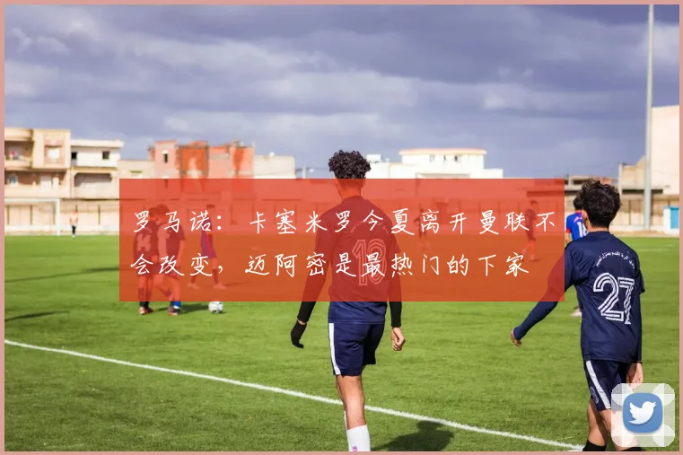罗马诺：卡塞米罗今夏离开曼联不会改变，迈阿密是最热门的下家