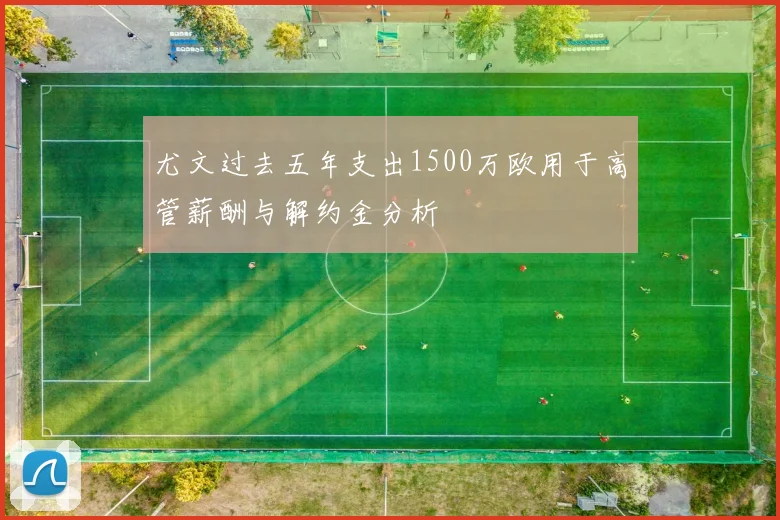 尤文过去五年支出1500万欧用于高管薪酬与解约金分析