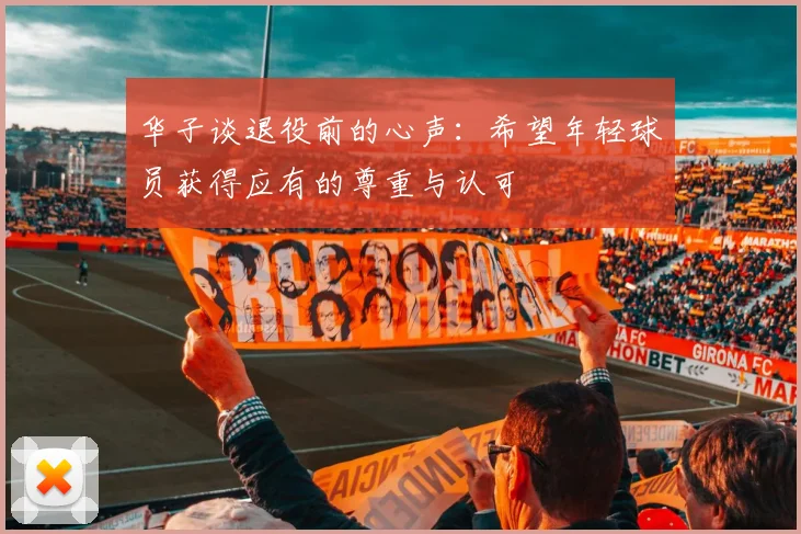 华子谈退役前的心声：希望年轻球员获得应有的尊重与认可