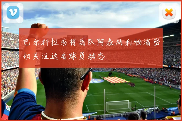 巴尔科拉或将离队阿森纳利物浦密切关注这名球员动态