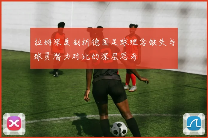 拉姆深度剖析德国足球理念缺失与球员潜力对比的深层思考