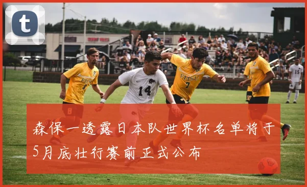 森保一透露日本队世界杯名单将于5月底壮行赛前正式公布